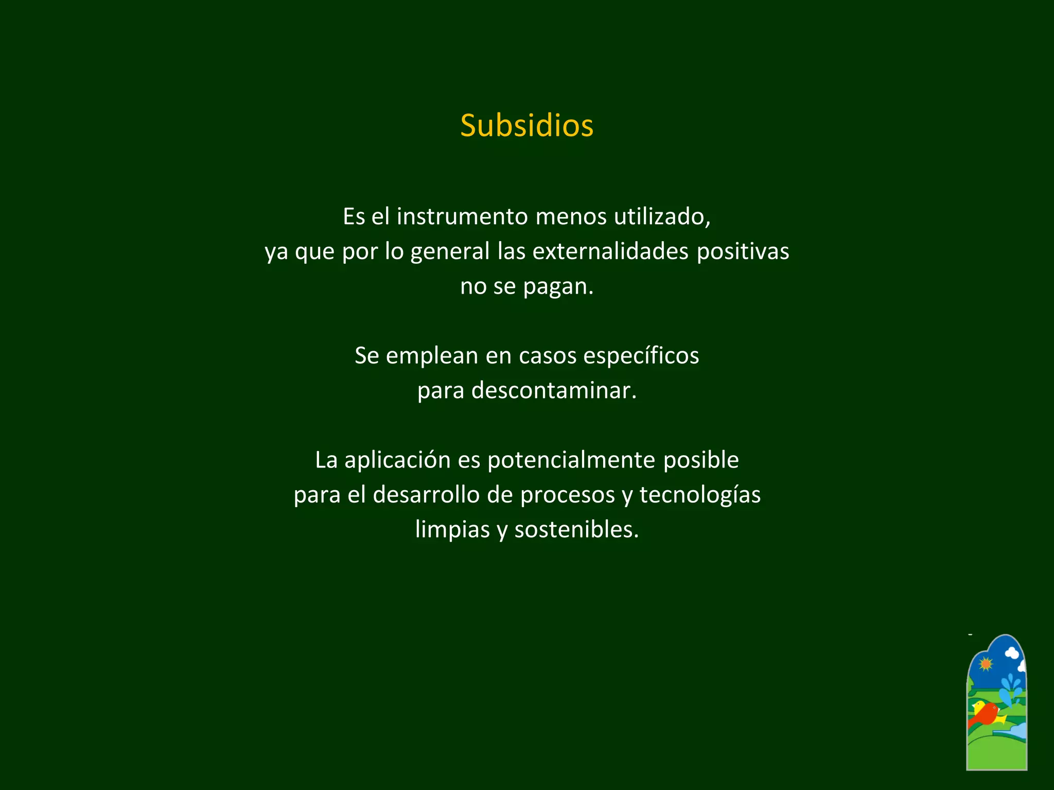Subsidios 
Es el instrumento menos utilizado, 
ya que por lo general las externalidades positivas 
no se pagan. 
Se emplean en casos específicos 
para descontaminar. 
La aplicación es potencialmente posible 
para el desarrollo de procesos y tecnologías 
limpias y sostenibles.  