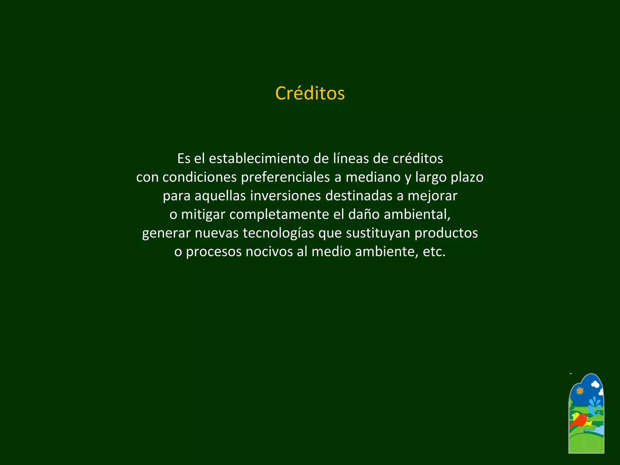 Créditos 
Es el establecimiento de líneas de créditos 
con condiciones preferenciales a mediano y largo plazo 
para aquellas inversiones destinadas a mejorar 
o mitigar completamente el daño ambiental, 
generar nuevas tecnologías que sustituyan productos 
o procesos nocivos al medio ambiente, etc.  