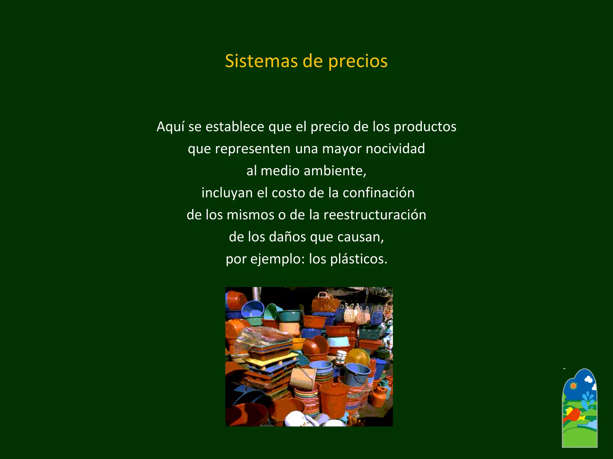 Sistemas de precios 
Aquí se establece que el precio de los productos 
que representen una mayor nocividad 
al medio ambiente, 
incluyan el costo de la confinación 
de los mismos o de la reestructuración 
de los daños que causan, 
por ejemplo: los plásticos.  