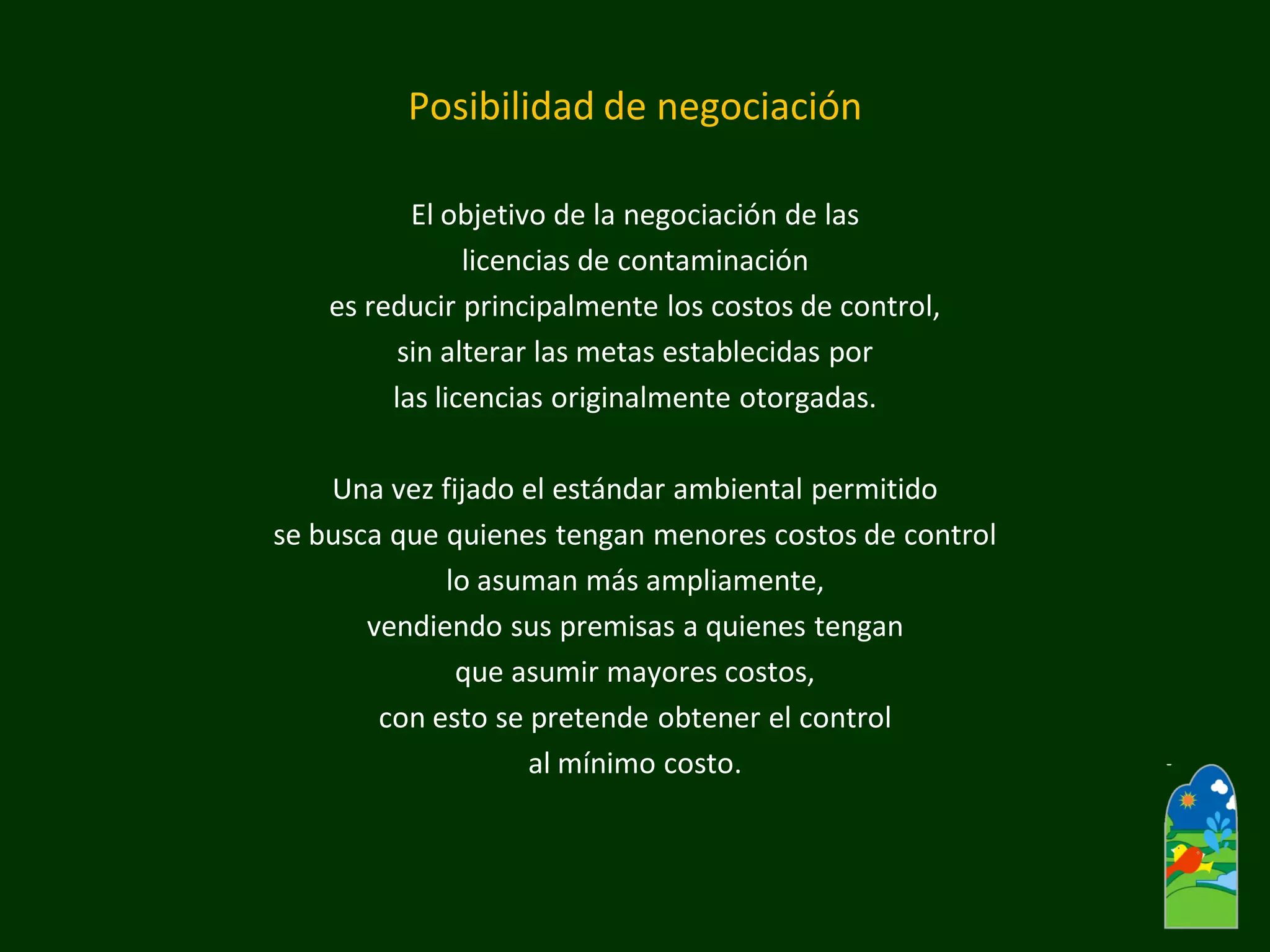 Posibilidad de negociación 
El objetivo de la negociación de las 
licencias de contaminación 
es reducir principalmente los costos de control, 
sin alterar las metas establecidas por 
las licencias originalmente otorgadas. 
Una vez fijado el estándar ambiental permitido 
se busca que quienes tengan menores costos de control 
lo asuman más ampliamente, 
vendiendo sus premisas a quienes tengan 
que asumir mayores costos, 
con esto se pretende obtener el control 
al mínimo costo.  
