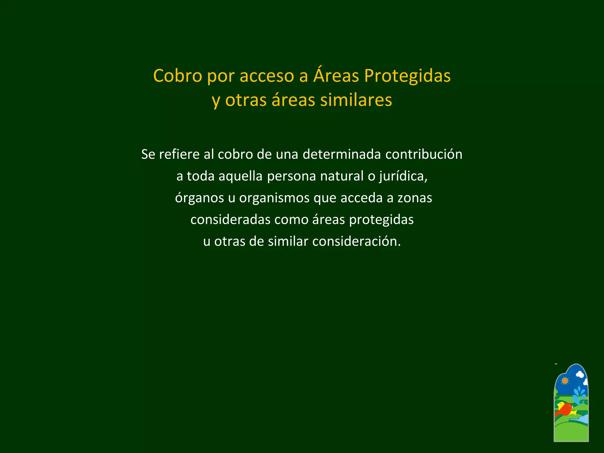Cobro por acceso a Áreas Protegidas y otras áreas similares 
Se refiere al cobro de una determinada contribución 
a toda aquella persona natural o jurídica, 
órganos u organismos que acceda a zonas 
consideradas como áreas protegidas 
u otras de similar consideración.  