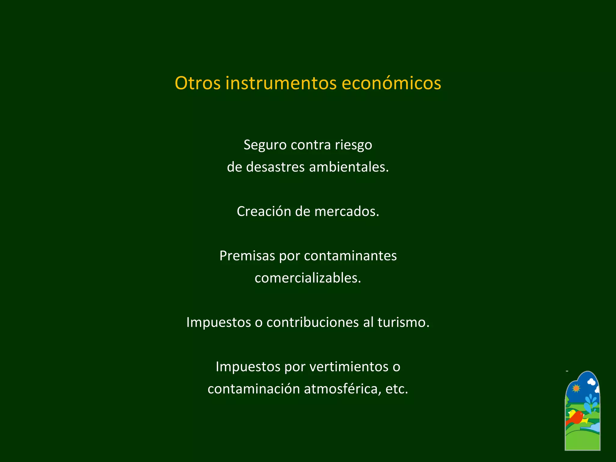 Otros instrumentos económicos 
Seguro contra riesgo 
de desastres ambientales. 
Creación de mercados. 
Premisas por contaminantes 
comercializables. 
Impuestos o contribuciones al turismo. 
Impuestos por vertimientos o 
contaminación atmosférica, etc.  