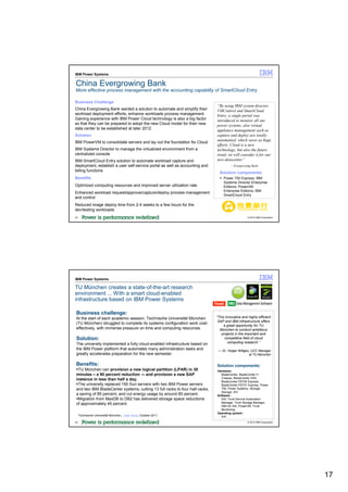 IBM Power Systems

China Evergrowing Bank
More effective process management with the accounting capability of SmartCloud Entry

Business Challenge
                                                                             “By using IBM system director,
China Evergrowing Bank wanted a solution to automate and simplify their      VMControl and SmartCloud
workload deployment efforts, enhance workloads process management.           Entry, a single portal was
Gaining experience with IBM Power Cloud technology is also a big factor      introduced to monitor all our
so that they can be prepared to adopt the new Cloud model for their new      power systems, also virtual
data center to be established at later 2012.                                 appliance management such as
Solution                                                                     capture and deploy are totally
                                                                             automatied, which saves us huge
IBM PowerVM to consolidate servers and lay out the foundation for Cloud
                                                                             efforts. Cloud is a new
IBM Systems Director to manage the virtualized environment from a            technology, but also the future
centralized console                                                          trend, we will consider it for our
IBM SmartCloud Entry solution to automate workload capture and               new datacenter”
deployment, establish a user self-service portal as well as accounting and            —Evergrowing Bank
billing functions
                                                                               Solution components:
Benefits                                                                          Power 750 Express; IBM
                                                                                  Systems Director Enterprise
Optimized computing resources and improved server utilization rate                Editions; PowerVM
                                                                                  Enterprise Editions; IBM
Enhanced workload request/approve/capture/deploy process management
                                                                                  SmartCloud Entry
and control
Reduced image deploy time from 2-4 weeks to a few hours for the
dev/testing workloads
33                                                                                                © 2012 IBM Corporation




IBM Power Systems

TU München creates a state-of-the-art research
environment ... With a smart cloud-enabled
infrastructure based on IBM Power Systems

Business challenge:
At the start of each academic session, Technische Universität München        “This innovative and highly efficient
                                                                              SAP and IBM infrastructure offers
(TU München) struggled to complete its systems configuration work cost-
                                                                                  a great opportunity for TU
effectively, with immense pressure on time and computing resources.            München to conduct ambitious
                                                                                projects in the important and
Solution:                                                                         competitive field of cloud
                                                                                     computing research.”
The university implemented a fully cloud-enabled infrastructure based on
the IBM Power platform that automates many administration tasks and           — Dr. Holger Wittges, UCC Manager
greatly accelerates preparation for the new semester.                                             at TU München


Benefits:                                                                    Solution components:
 TU München can provision a new logical partition (LPAR) in 30               Hardware:
minutes – a 90 percent reduction -– and provision a new SAP                    BladeCenter, BladeCenter H
instance in less than half a day.                                              Chassis, BladeCenter HX5,
                                                                               BladeCenter PS700 Express,
 The university replaced 150 Sun servers with two IBM Power servers            BladeCenter PS701 Express, Power
and two IBM BladeCenter systems, cutting 13 full racks to four half-racks,     750, Power Systems, Storage,
                                                                               Storage: XIV
a saving of 85 percent, and cut energy usage by around 80 percent.           Software:
 Migration from MaxDB to DB2 has delivered storage space reductions            AIX, Tivoli Service Automation
of approximately 45 percent.                                                   Manager, Tivoli Storage Manager,
                                                                               DB2 for AIX, PowerVM, Tivoli
                                                                               Monitoring
                                                                             Operating system:
     Technische Universität München,, Case Study, October 2011                 AIX
34                                                                                                © 2012 IBM Corporation




                                                                                                                           17
 