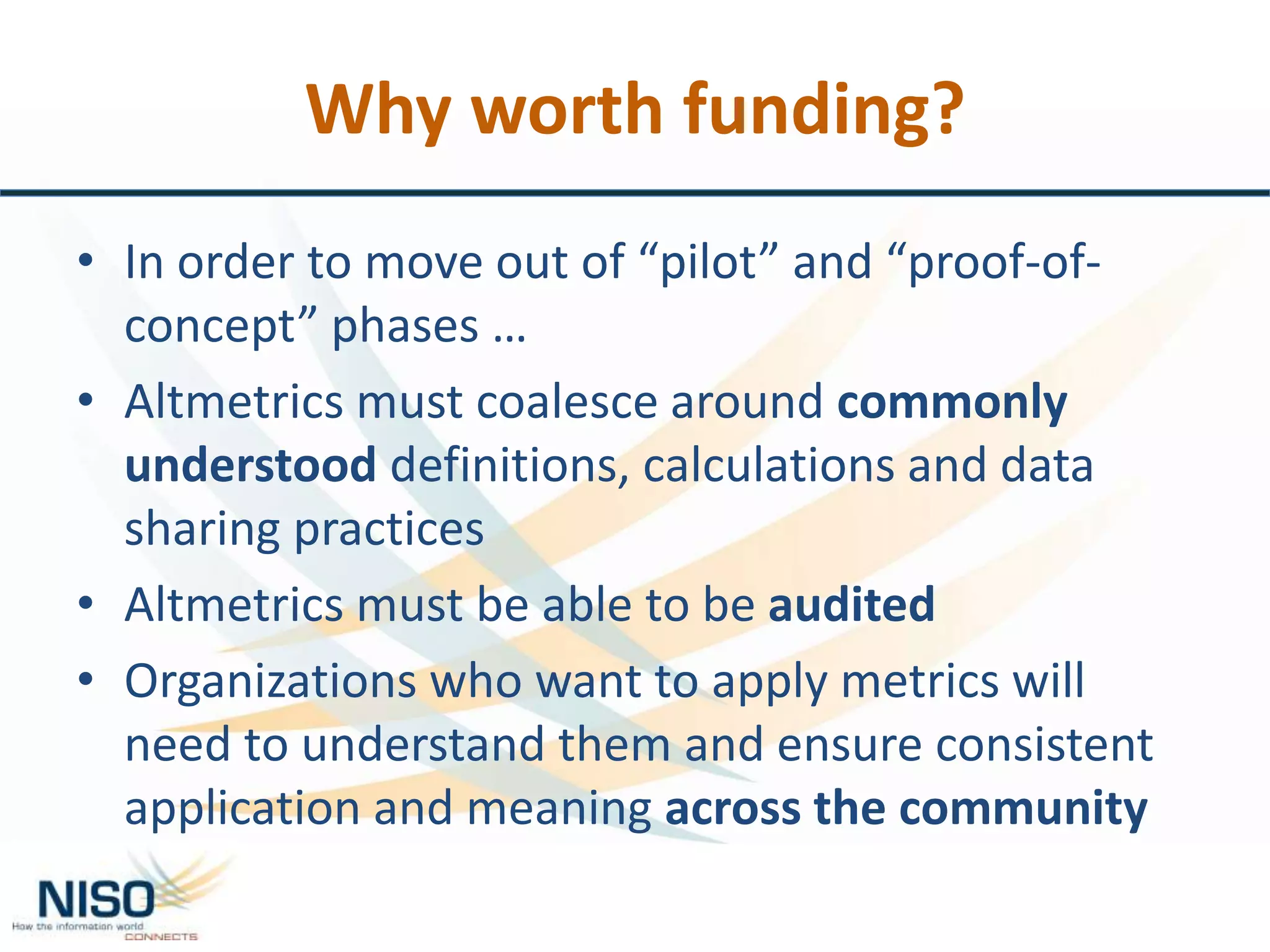 Why worth funding?
• In order to move out of “pilot” and “proof-of-
concept” phases …
• Altmetrics must coalesce around commonly
understood definitions, calculations and data
sharing practices
• Altmetrics must be able to be audited
• Organizations who want to apply metrics will
need to understand them and ensure consistent
application and meaning across the community
 