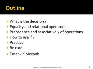  What is the decision ?
 Equality and relational operators.
 Precedence and associatively of operations
 How to use if ?
 Practice
 Be care
 Emank X Mezank
2Presented & Prepared by: Mahmoud R. Alfarra
 