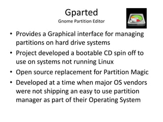 Gparted
               Gnome Partition Editor

• Provides a Graphical interface for managing
  partitions on hard drive systems
• Project developed a bootable CD spin off to
  use on systems not running Linux
• Open source replacement for Partition Magic
• Developed at a time when major OS vendors
  were not shipping an easy to use partition
  manager as part of their Operating System
 