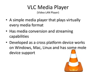 VLC Media Player
                 (Video LAN Player)

• A simple media player that plays virtually
  every media format
• Has media conversion and streaming
  capabilities
• Developed as a cross platform device works
  on Windows, Mac, Linux and has some mole
  device support
 