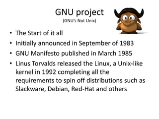GNU project
                    (GNU’s Not Unix)

•   The Start of it all
•   Initially announced in September of 1983
•   GNU Manifesto published in March 1985
•   Linus Torvalds released the Linux, a Unix-like
    kernel in 1992 completing all the
    requirements to spin off distributions such as
    Slackware, Debian, Red-Hat and others
 