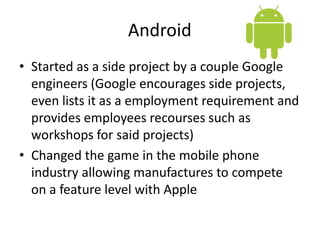 Android
• Started as a side project by a couple Google
  engineers (Google encourages side projects,
  even lists it as a employment requirement and
  provides employees recourses such as
  workshops for said projects)
• Changed the game in the mobile phone
  industry allowing manufactures to compete
  on a feature level with Apple
 