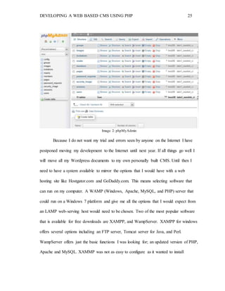 DEVELOPING A WEB BASED CMS USING PHP 25
Image 2: phpMyAdmin
Because I do not want my trial and errors seen by anyone on the Internet I have
postponed moving my development to the Internet until next year. If all things go well I
will move all my Wordpress documents to my own personally built CMS. Until then I
need to have a system available to mirror the options that I would have with a web
hosting site like Hostgator.com and GoDaddy.com. This means selecting software that
can run on my computer. A WAMP (Windows, Apache, MySQL, and PHP) server that
could run on a Windows 7 platform and give me all the options that I would expect from
an LAMP web-serving host would need to be chosen. Two of the most popular software
that is available for free downloads are XAMPP, and WampServer. XAMPP for windows
offers several options including an FTP server, Tomcat server for Java, and Perl.
WampServer offers just the basic functions I was looking for; an updated version of PHP,
Apache and MySQL. XAMMP was not as easy to configure as it wanted to install
 