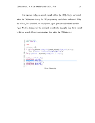 DEVELOPING A WEB BASED CMS USING PHP 34
It is important to have a general example of how the HTML blocks are located
within the CMS so that the way the PHP programming can be better understood. Using
the include_once command you can separate logical parts of code and html sections.
Figure 9 below, displays how the command is used in the index.php page that is viewed
by linking several different pages together from within the CMS directory.
Figure 9 index.php
 