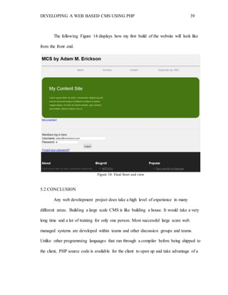 DEVELOPING A WEB BASED CMS USING PHP 39
The following Figure 14 displays how my first build of the website will look like
from the front end.
Figure 14: Final front end view
5.2 CONCLUSION
Any web development project does take a high level of experience in many
different areas. Building a large scale CMS is like building a house. It would take a very
long time and a lot of training for only one person. Most successful large scare web
managed systems are developed within teams and other discussion groups and teams.
Unlike other programming languages that run through a compiler before being shipped to
the client, PHP source code is available for the client to open up and take advantage of a
 