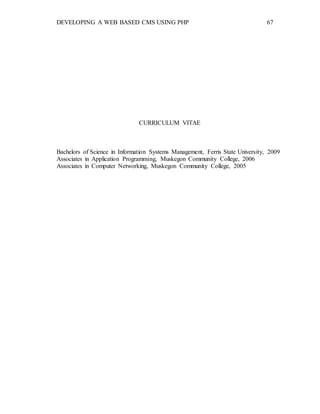 DEVELOPING A WEB BASED CMS USING PHP 67
CURRICULUM VITAE
Bachelors of Science in Information Systems Management, Ferris State University, 2009
Associates in Application Programming, Muskegon Community College, 2006
Associates in Computer Networking, Muskegon Community College, 2005
 