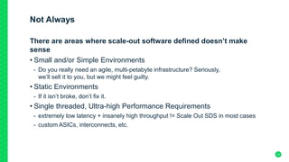 Not Always
14
There are areas where scale-out software defined doesn’t make
sense
• Small and/or Simple Environments
- Do you really need an agile, multi-petabyte infrastructure? Seriously,
we’ll sell it to you, but we might feel guilty.
• Static Environments
- If it isn’t broke, don’t fix it.
• Single threaded, Ultra-high Performance Requirements
- extremely low latency + insanely high throughput != Scale Out SDS in most cases
- custom ASICs, interconnects, etc.
 