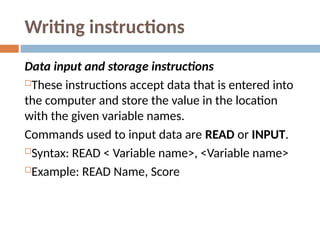 Writing instructions
Data input and storage instructions
These instructions accept data that is entered into
the computer and store the value in the location
with the given variable names.
Commands used to input data are READ or INPUT.
Syntax: READ < Variable name>, <Variable name>
Example: READ Name, Score
 