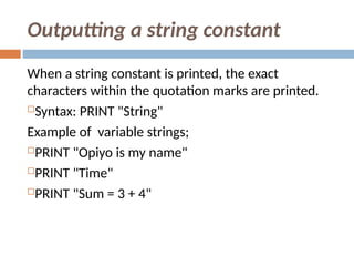 Outputting a string constant
When a string constant is printed, the exact
characters within the quotation marks are printed.
Syntax: PRINT "String"
Example of variable strings;
PRINT "Opiyo is my name"
PRINT "Time"
PRINT "Sum = 3 + 4"
 