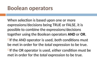 Boolean operators
When selection is based upon one or more
expressions/decisions being TRUE or FALSE, it is
possible to combine the expressions/decisions
together using the Boolean operators AND or OR.
If the AND operator is used, both conditions must
be met in order for the total expression to be true.
If the OR operator is used, either condition must be
met in order for the total expression to be true.
 