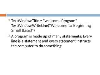  TextWindow.Title = “wellcome Program"
TextWindow.WriteLine("Welcome to Beginning
Small Basic!")
 A program is made up of many statements. Every
line is a statement and every statement instructs
the computer to do something:
 