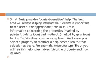  Small Basic provides “context-sensitive” help. The help
area will always display information it deems is important
to the user at the appropriate time. In this case,
information concerning the properties (marked by
painter’s palette icon) and methods (marked by gear icon)
for the TextWindow object are displayed. And, once you
select a property or method, a help description for that
selection appears. For example, once you type Title, you
will see this help screen describing the property and how
its used:

 