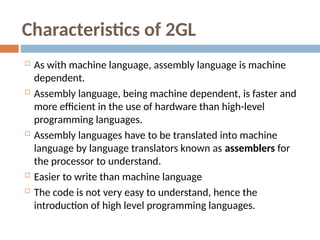 Characteristics of 2GL
 As with machine language, assembly language is machine
dependent.
 Assembly language, being machine dependent, is faster and
more efficient in the use of hardware than high-level
programming languages.
 Assembly languages have to be translated into machine
language by language translators known as assemblers for
the processor to understand.
 Easier to write than machine language
 The code is not very easy to understand, hence the
introduction of high level programming languages.
 