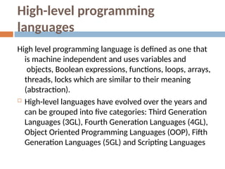 High-level programming
languages
High level programming language is defined as one that
is machine independent and uses variables and
objects, Boolean expressions, functions, loops, arrays,
threads, locks which are similar to their meaning
(abstraction).
 High-level languages have evolved over the years and
can be grouped into five categories: Third Generation
Languages (3GL), Fourth Generation Languages (4GL),
Object Oriented Programming Languages (OOP), Fifth
Generation Languages (5GL) and Scripting Languages
 