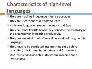 Characteristics of high-level
languages
 They are machine independent hence portable
 They are user friendly and easy to learn
 High-level language programs are easy to debug
 They are more flexible hence they enhance the creativity of
the programmer, increasing productivity
 They are executed much slower than low-level programming
languages
 They have to be translated into machine code before
execution, this is done by compilers and Assemblers.
 One instruction translates into several machine code
instructions
 