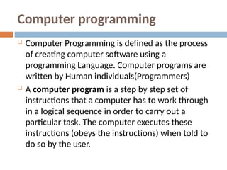 Computer programming
 Computer Programming is defined as the process
of creating computer software using a
programming Language. Computer programs are
written by Human individuals(Programmers)
 A computer program is a step by step set of
instructions that a computer has to work through
in a logical sequence in order to carry out a
particular task. The computer executes these
instructions (obeys the instructions) when told to
do so by the user.
 