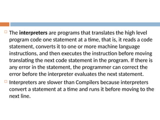  The interpreters are programs that translates the high level
program code one statement at a time, that is, it reads a code
statement, converts it to one or more machine language
instructions, and then executes the instruction before moving
translating the next code statement in the program. If there is
any error in the statement, the programmer can correct the
error before the interpreter evaluates the next statement.
 Interpreters are slower than Compilers because interpreters
convert a statement at a time and runs it before moving to the
next line.
 