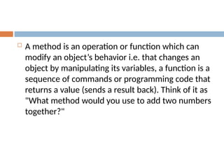  A method is an operation or function which can
modify an object’s behavior i.e. that changes an
object by manipulating its variables, a function is a
sequence of commands or programming code that
returns a value (sends a result back). Think of it as
"What method would you use to add two numbers
together?"
 