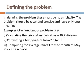 Defining the problem
In defining the problem there must be no ambiguity. The
problem should be clear and concise and have only one
meaning.
Examples of unambiguous problems are:
i) Calculating the price of an item after a 10% discount
ii) Converting a temperature from ° C to ° F
iii) Computing the average rainfall for the month of May
in a certain place.
 