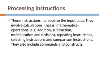 Processing instructions
 These instructions manipulate the input data. They
involve calculations, that is, mathematical
operations (e.g. addition, subtraction,
multiplication and division), repeating instructions,
selecting instructions and comparison instructions.
They also include commands and constructs.
 