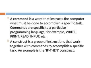  A command is a word that instructs the computer
what must be done to accomplish a specific task.
Commands are specific to a particular
programming language: for example, WRITE,
PRINT, READ, INPUT, etc.
 A construct is a group of instructions that work
together with commands to accomplish a specific
task. An example is the ‘IF-THEN’ construct:
 