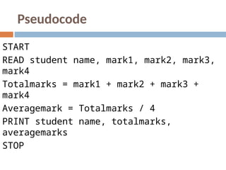 Pseudocode
START
READ student name, mark1, mark2, mark3,
mark4
Totalmarks = mark1 + mark2 + mark3 +
mark4
Averagemark = Totalmarks / 4
PRINT student name, totalmarks,
averagemarks
STOP
 