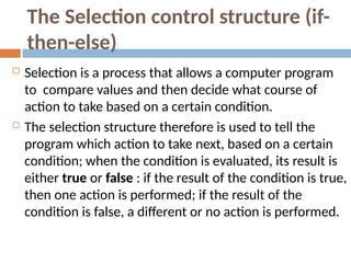 The Selection control structure (if-
then-else)
 Selection is a process that allows a computer program
to compare values and then decide what course of
action to take based on a certain condition.
 The selection structure therefore is used to tell the
program which action to take next, based on a certain
condition; when the condition is evaluated, its result is
either true or false : if the result of the condition is true,
then one action is performed; if the result of the
condition is false, a different or no action is performed.
 