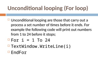 Unconditional looping (For loop)
 Unconditional looping are those that carry out a
process a set number of times before it ends. For
example the following code will print out numbers
from 1 to 24 before it stops;
 For i = 1 To 24
 TextWindow.WriteLine(i)
 EndFor
 