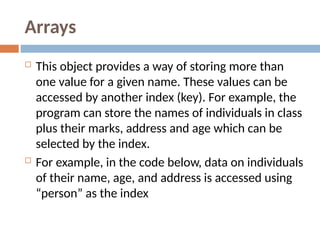 Arrays
 This object provides a way of storing more than
one value for a given name. These values can be
accessed by another index (key). For example, the
program can store the names of individuals in class
plus their marks, address and age which can be
selected by the index.
 For example, in the code below, data on individuals
of their name, age, and address is accessed using
“person” as the index
 