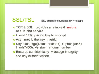 SSL/TSL
 TCP & SSL: provides a reliable & secure
end-to-end service.
 Uses Public private key to encrypt
 Asymmetric then symmetric
 Key exchange(Deffie-hellman), Cipher (AES),
Hash(MD5), Version, random number
 Ensures confidentiality, Message intergrity
and key Authentication.
SSL originally developed by Netscape
 