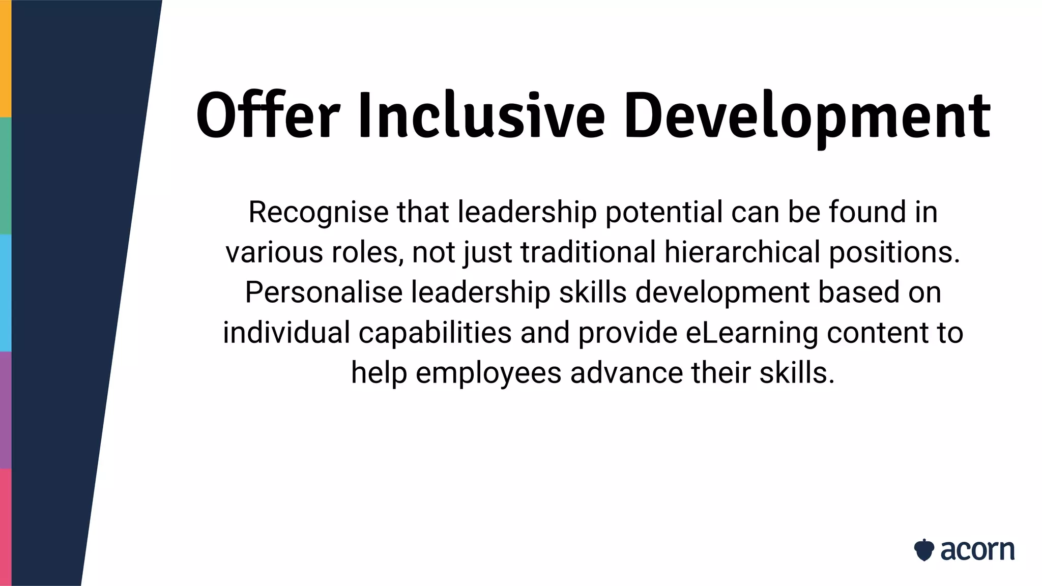 Offer Inclusive Development
Recognise that leadership potential can be found in
various roles, not just traditional hierarchical positions.
Personalise leadership skills development based on
individual capabilities and provide eLearning content to
help employees advance their skills.
 
