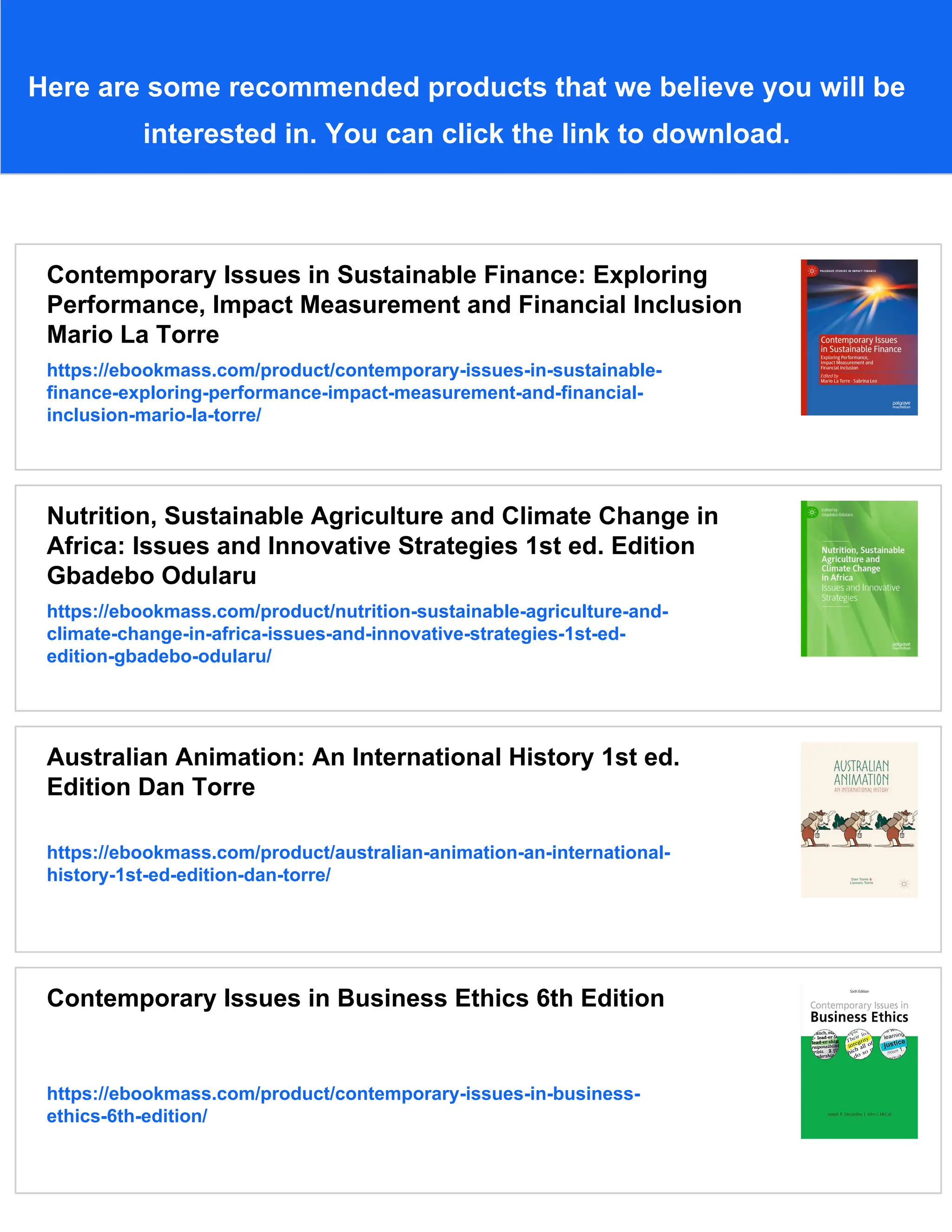 Here are some recommended products that we believe you will be
interested in. You can click the link to download.
Contemporary Issues in Sustainable Finance: Exploring
Performance, Impact Measurement and Financial Inclusion
Mario La Torre
https://ebookmass.com/product/contemporary-issues-in-sustainable-
finance-exploring-performance-impact-measurement-and-financial-
inclusion-mario-la-torre/
Nutrition, Sustainable Agriculture and Climate Change in
Africa: Issues and Innovative Strategies 1st ed. Edition
Gbadebo Odularu
https://ebookmass.com/product/nutrition-sustainable-agriculture-and-
climate-change-in-africa-issues-and-innovative-strategies-1st-ed-
edition-gbadebo-odularu/
Australian Animation: An International History 1st ed.
Edition Dan Torre
https://ebookmass.com/product/australian-animation-an-international-
history-1st-ed-edition-dan-torre/
Contemporary Issues in Business Ethics 6th Edition
https://ebookmass.com/product/contemporary-issues-in-business-
ethics-6th-edition/
 