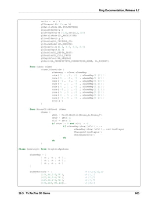 Ring Documentation, Release 1.7
ratio = w / h
glViewport(0, 0, w, h)
glMatrixMode(GL_PROJECTION)
glLoadIdentity()
gluPerspective(-120,ratio,1,120)
glMatrixMode(GL_MODELVIEW)
glLoadIdentity()
glEnable(GL_TEXTURE_2D)
glShadeModel(GL_SMOOTH)
glClearColor(0.0, 0.0, 0.0, 0.5)
glClearDepth(1.0)
glEnable(GL_DEPTH_TEST)
glEnable(GL_CULL_FACE)
glDepthFunc(GL_LEQUAL)
glHint(GL_PERSPECTIVE_CORRECTION_HINT, GL_NICEST)
func Cubes oGame
oGame.oGameCube {
aGameMap = oGame.aGameMap
cube( 5 , -3 , -5 , aGameMap[1][1] )
cube( 0 , -3 , -5 , aGameMap[1][2] )
cube( -5 , -3 , -5 , aGameMap[1][3] )
cube( 5 , 1 , -5 , aGameMap[2][1] )
cube( 0 , 1 , -5 , aGameMap[2][2] )
cube( -5 , 1 , -5 , aGameMap[2][3] )
cube( 5 , 5 , -5 , aGameMap[3][1] )
cube( 0 , 5 , -5 , aGameMap[3][2] )
cube( -5 , 5 , -5 , aGameMap[3][3] )
rotate()
}
func MouseClickEvent oGame
oGame {
aBtn = Point2Button(Mouse_X,Mouse_Y)
nRow = aBtn[1]
nCol = aBtn[2]
if nRow != 0 and nCol != 0
if aGameMap[nRow][nCol] = :n
aGameMap[nRow][nCol] = cActivePlayer
ChangeActivePlayer()
CheckGameOver()
ok
ok
}
Class GameLogic from GraphicsAppBase
aGameMap = [
[ :n , :n , :n ] ,
[ :n , :n , :n ] ,
[ :n , :n , :n ]
]
aGameButtons = [ # x1,y1,x2,y2
[176,88,375,261], # [1,1]
[423,88,591,261], # [1,2]
[645,88,876,261], # [1,3]
[176,282,375,428], # [2,1]
58.3. TicTacToe 3D Game 603
 