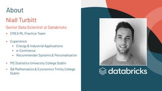 Niall Turbitt
Senior Data Scientist @ Databricks
▪ EMEA ML Practice Team
▪ Experience
▪ Energy & Industrial Applications
▪ e-Commerce
▪ Recommender Systems & Personalisation
▪ MS Statistics University College Dublin
▪ BA Mathematics & Economics Trinity College
Dublin
About
 