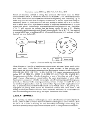 International Journal of UbiComp (IJU), Vol.6, No.4, October 2015
14
Sensors are randomly scattered in sensing field connected other sensor nodes and finally
connected to base station. In conventional protocols like DT and MTE, data is transmitted directly
from sensor nodes to base station (BS) and one node to neighboring node respectively [2]. So
nodes away to BS die more often as compared to other nodes as they are require more energy in
transmitting data in DT. Nodes near to BS are more probable to transfer data in MTE; so nodes
near to BS die more often. Here comes the concept of clustering introduced in LEACH [3] in
network field where a group of nodes are grouped together in one cluster with one Cluster head
(CH). CH will aggregate the collected data and further transfer this data to BS. Wireless
communication architecture as shown in figure 2 consists of nodes like A, B, C, D, E etc scattered
in sensing field. If want to send data to BS; it follows multi-hop routing i.e. A send data to B and
then to C and so on finally to BS.
Figure 2. Architecture of multi-hop sensor network
LEACH introduced clustering in homogeneous sensor networks where each sensor node is having
same initial energy levels. Routing of data in sensor networks is done through many
homogeneous and heterogeneous routing protocols. Homogeneous protocols include LEACH [3],
PEGASIS [18], HEED [19], TEEN [16, 21], M-GEAR [23] whereas heterogeneous protocols
include SEP [4], DEEC [5], DDEEC [6], E-DEEC [22], DEEC-WIN [12], SEARCH [14].
Homogeneous protocols have all nodes of same type in terms of size, shape and mode of energy
supply whereas a heterogeneous protocol utilizes the energy discrimination of sensor nodes.
Heterogeneous protocols are helpful in increasing the network lifetime compared to homogeneous
protocols. As the sensor nodes are energy constrained in terms of battery power [17, 20] so here
we introduce the gateway based multi-hop protocol where 9 gateway nodes are placed in sensor
field in systematic manner so that the CH of each cluster formed is near to the gateway node.
Deployment of gateway nodes reduces the transmission distance from sensor nodes to BS;
thereby increasing the number of half dead nodes, alive nodes. Election of CH is done on basis of
ratio of residual energy to average energy making the transmission more reliable.
2. RELATED WORK
In [3], clustering was introduced for homogeneous sensor networks unlike conventional protocols
like DT, MTE in order to increase the network lifetime of homogeneous sensor networks. Here
the role of CH is rotated so that only one node doesn’t keep on draining it initial energy level.
Simulation performed showed improvement in stability period of homogeneous sensor networks.
 