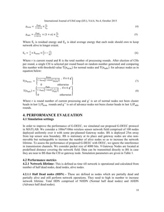 International Journal of UbiComp (IJU), Vol.6, No.4, October 2015
18
(4)
( ) (5)
Where is residual energy and is ideal average energy that each node should own to keep
network alive to longer extent.
( ) (6)
Where r is current round and R is the total number of processing rounds. After election of CHs
per round, a single CH is selected per round based on random number generated and comparing
this number with threshold value ( ) for normal nodes and ( ) for advance nodes as in
equation below:
( ) { * ( )+
} (7)
( ) { [ ( )]
} (8)
Where r is round number of current processing and g’ is set of normal nodes not been cluster
heads in last ⁄ rounds and g’’ is set of advance nodes not been cluster heads in last ⁄
rounds.
4. PERFORMANCE EVALUATION
4.1 Simulation settings
In order to improve the performance of G-DEEC, we simulated our proposed G-DEEC protocol
in MATLAB. We consider a 100m*100m wireless sensor network field comprised of 100 nodes
deployed uniformly over it with some pre-planned Gateway nodes. BS is deployed 25m away
from top sensor area boundary. BS is stationary at its place and gateway nodes are also non-
movable but rechargeable to increase the number of alive nodes so as to increase the network
lifetime. To assess the performance of proposed G-DEEC with DEEC, we ignore the interference
in transmission channels. We consider packet size of 4000 bits. 9 Gateway Nodes are located at
predefined distance covering the network field. Data can be transmitted directly to BS in case
they are near to BS than the CH or gateway node. Simulation parameters are given in Table 1.
4.2 Performance metrics
4.2.1 Network lifetime- This is defined as time till network is operational and calculated from
number of half dead nodes, dead nodes, alive nodes.
4.2.1.1 Half Dead nodes (HDN) - These are defined as nodes which are partially dead and
partially alive and still perform network operations. They need to high in number to increase
network lifetime. Total HDN comprised of NHDN (Normal half dead nodes) and AHDN
(Advance half dead nodes).
 