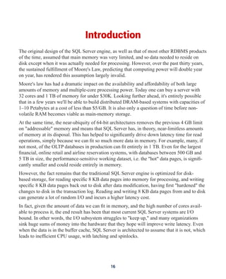 Introduction
The original design of the SQL Server engine, as well as that of most other RDBMS products
of the time, assumed that main memory was very limited, and so data needed to reside on
disk except when it was actually needed for processing. However, over the past thirty years,
the sustained fulfillment of Moore's Law, predicting that computing power will double year
on year, has rendered this assumption largely invalid.
Moore's law has had a dramatic impact on the availability and affordability of both large
amounts of memory and multiple-core processing power. Today one can buy a server with
32 cores and 1 TB of memory for under $30K. Looking further ahead, it's entirely possible
that in a few years we'll be able to build distributed DRAM-based systems with capacities of
1–10 Petabytes at a cost of less than $5/GB. It is also only a question of time before non-
volatile RAM becomes viable as main-memory storage.
At the same time, the near-ubiquity of 64-bit architectures removes the previous 4 GB limit
on "addressable" memory and means that SQL Server has, in theory, near-limitless amounts
of memory at its disposal. This has helped to significantly drive down latency time for read
operations, simply because we can fit so much more data in memory. For example, many, if
not most, of the OLTP databases in production can fit entirely in 1 TB. Even for the largest
financial, online retail and airline reservation systems, with databases between 500 GB and
5 TB in size, the performance-sensitive working dataset, i.e. the "hot" data pages, is signifi-
cantly smaller and could reside entirely in memory.
However, the fact remains that the traditional SQL Server engine is optimized for disk-
based storage, for reading specific 8 KB data pages into memory for processing, and writing
specific 8 KB data pages back out to disk after data modification, having first "hardened" the
changes to disk in the transaction log. Reading and writing 8 KB data pages from and to disk
can generate a lot of random I/O and incurs a higher latency cost.
In fact, given the amount of data we can fit in memory, and the high number of cores avail-
able to process it, the end result has been that most current SQL Server systems are I/O
bound. In other words, the I/O subsystem struggles to "keep up," and many organizations
sink huge sums of money into the hardware that they hope will improve write latency. Even
when the data is in the buffer cache, SQL Server is architected to assume that it is not, which
leads to inefficient CPU usage, with latching and spinlocks.
16
 