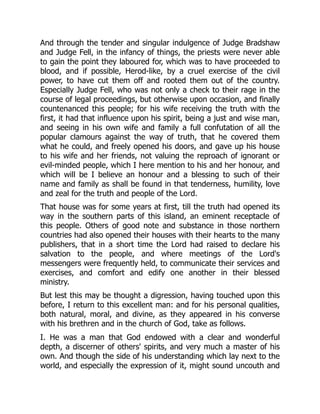 And through the tender and singular indulgence of Judge Bradshaw
and Judge Fell, in the infancy of things, the priests were never able
to gain the point they laboured for, which was to have proceeded to
blood, and if possible, Herod-like, by a cruel exercise of the civil
power, to have cut them off and rooted them out of the country.
Especially Judge Fell, who was not only a check to their rage in the
course of legal proceedings, but otherwise upon occasion, and finally
countenanced this people; for his wife receiving the truth with the
first, it had that influence upon his spirit, being a just and wise man,
and seeing in his own wife and family a full confutation of all the
popular clamours against the way of truth, that he covered them
what he could, and freely opened his doors, and gave up his house
to his wife and her friends, not valuing the reproach of ignorant or
evil-minded people, which I here mention to his and her honour, and
which will be I believe an honour and a blessing to such of their
name and family as shall be found in that tenderness, humility, love
and zeal for the truth and people of the Lord.
That house was for some years at first, till the truth had opened its
way in the southern parts of this island, an eminent receptacle of
this people. Others of good note and substance in those northern
countries had also opened their houses with their hearts to the many
publishers, that in a short time the Lord had raised to declare his
salvation to the people, and where meetings of the Lord's
messengers were frequently held, to communicate their services and
exercises, and comfort and edify one another in their blessed
ministry.
But lest this may be thought a digression, having touched upon this
before, I return to this excellent man: and for his personal qualities,
both natural, moral, and divine, as they appeared in his converse
with his brethren and in the church of God, take as follows.
I. He was a man that God endowed with a clear and wonderful
depth, a discerner of others' spirits, and very much a master of his
own. And though the side of his understanding which lay next to the
world, and especially the expression of it, might sound uncouth and
 