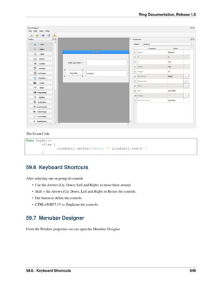 Ring Documentation, Release 1.5
The Event Code
func SayHello
oView {
LineEdit2.setText("Hello "+ LineEdit1.text() )
}
59.6 Keyboard Shortcuts
After selecting one or group of controls
• Use the Arrows (Up, Down, Left and Right) to move them around.
• Shift + the Arrows (Up, Down, Left and Right) to Resize the controls.
• Del button to delete the controls.
• CTRL+SHIFT+V to Duplicate the controls.
59.7 Menubar Designer
From the Window properties we can open the Menubar Designer
59.6. Keyboard Shortcuts 646
 