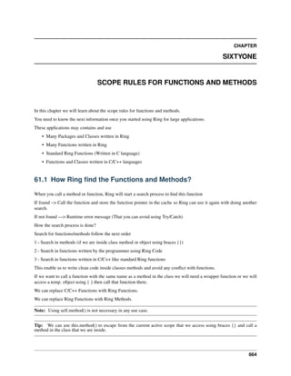 CHAPTER
SIXTYONE
SCOPE RULES FOR FUNCTIONS AND METHODS
In this chapter we will learn about the scope rules for functions and methods.
You need to know the next information once you started using Ring for large applications.
These applications may contains and use
• Many Packages and Classes written in Ring
• Many Functions written in Ring
• Standard Ring Functions (Written in C language)
• Functions and Classes written in C/C++ languages
61.1 How Ring ﬁnd the Functions and Methods?
When you call a method or function, Ring will start a search process to ﬁnd this function
If found –> Call the function and store the function pointer in the cache so Ring can use it again with doing another
search.
If not found —> Runtime error message (That you can avoid using Try/Catch)
How the search process is done?
Search for functions/methods follow the next order
1 - Search in methods (if we are inside class method or object using braces {})
2 - Search in functions written by the programmer using Ring Code
3 - Search in functions written in C/C++ like standard Ring functions
This enable us to write clean code inside classes methods and avoid any conﬂict with functions.
If we want to call a function with the same name as a method in the class we will need a wrapper function or we will
access a temp. object using { } then call that function there.
We can replace C/C++ Functions with Ring Functions.
We can replace Ring Functions with Ring Methods.
Note: Using self.method() is not necessary in any use case.
Tip: We can use this.method() to escape from the current active scope that we access using braces {} and call a
method in the class that we are inside.
664
 