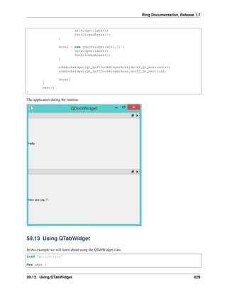 Ring Documentation, Release 1.7
setwidget(label1)
SetAllowedAreas(1)
}
dock2 = new qdockwidget(win1,0) {
setwidget(label2)
SetAllowedAreas(2)
}
adddockwidget(Qt_LeftDockWidgetArea,dock1,Qt_Horizontal)
adddockwidget(Qt_LeftDockWidgetArea,dock2,Qt_Vertical)
show()
}
exec()
}
The application during the runtime
59.13 Using QTabWidget
In this example we will learn about using the QTabWidget class
Load "guilib.ring"
New qApp {
59.13. Using QTabWidget 629
 