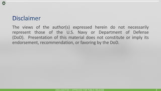 UNCLASSIFIED // APPROVED FOR PUBLIC RELEASE 2
The views of the author(s) expressed herein do not necessarily
represent those of the U.S. Navy or Department of Defense
(DoD). Presentation of this material does not constitute or imply its
endorsement, recommendation, or favoring by the DoD.
 