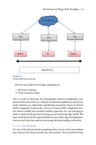 The Internet of Things (IoT) Paradigm • 3
The two main objectives of edge computing are
1. Decrease in latency
2. Faster retrieval of data
Also, in order to eliminate the heterogeneity-induced complexities, con-
tainerization, micro services, container orchestration platforms, and service
mesh solutions are collectively contributing immensely. Device-to-Device
(D2D) integration frameworks, Device-to-Cloud (D2C) integration bro-
kers, device middle-ware products, brokers, gateways, etc., are emerging in
order to speed up the process of setting up and sustaining edge clouds. The
main motivations for the unprecedented success of the edge cloud phenom-
enon are real-time data capture, processing, decision-making, and action.
1.1.1.3.2 Fog Computing
It is one of the decentralized computing where it acts as the intermediate
layer between the cloud and the user environment. The recorded IoT data
FIGURE 1.2
Cloud/Edge/Fog computing.
 